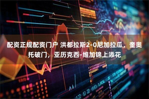 配资正规配资门户 洪都拉斯2-0尼加拉瓜，奎奥托破门，亚历克西-维加锦上添花