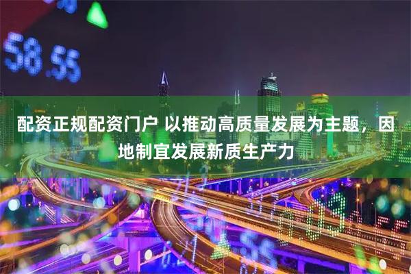 配资正规配资门户 以推动高质量发展为主题，因地制宜发展新质生产力