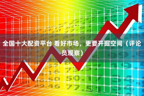 全国十大配资平台 看好市场,更要开掘空间(评论员观察)