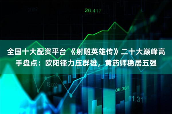 全国十大配资平台 《射雕英雄传》二十大巅峰高手盘点：欧阳锋力压群雄，黄药师稳居五强