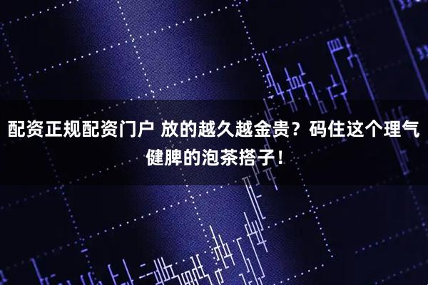 配资正规配资门户 放的越久越金贵?码住这个理气健脾的泡茶搭子!