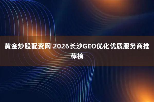 黄金炒股配资网 2026长沙GEO优化优质服务商推荐榜