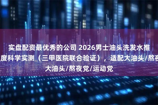实盘配资最优秀的公司 2026男士油头洗发水推荐：四大维度科学实测（三甲医院联合验证），适配大油头/熬夜党/运动党