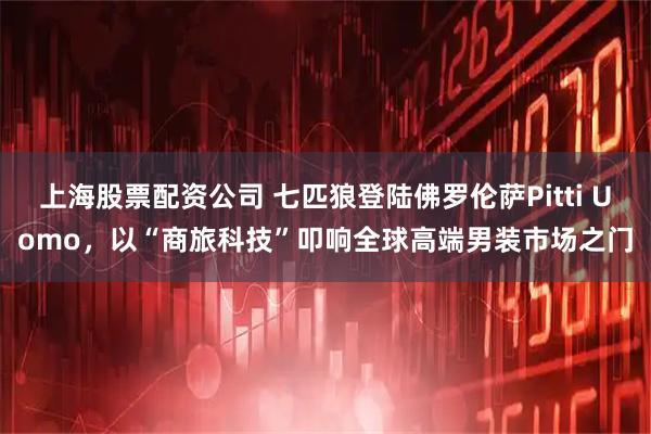 上海股票配资公司 七匹狼登陆佛罗伦萨Pitti Uomo，以“商旅科技”叩响全球高端男装市场之门