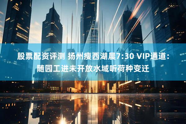 股票配资评测 扬州瘦西湖晨7:30 VIP通道：随园工进未开放水域听荷种变迁