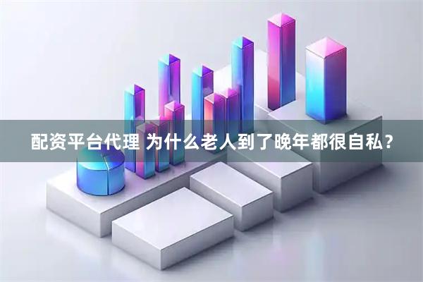 配资平台代理 为什么老人到了晚年都很自私？