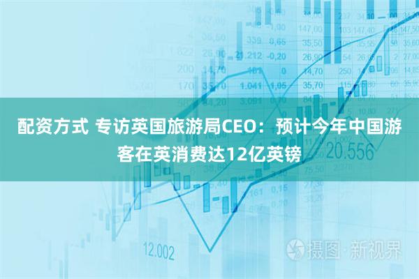 配资方式 专访英国旅游局CEO：预计今年中国游客在英消费达12亿英镑