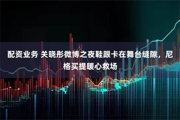 配资业务 关晓彤微博之夜鞋跟卡在舞台缝隙，尼格买提暖心救场