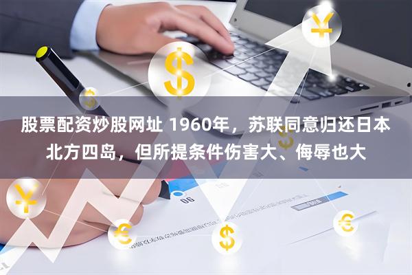 股票配资炒股网址 1960年，苏联同意归还日本北方四岛，但所提条件伤害大、侮辱也大