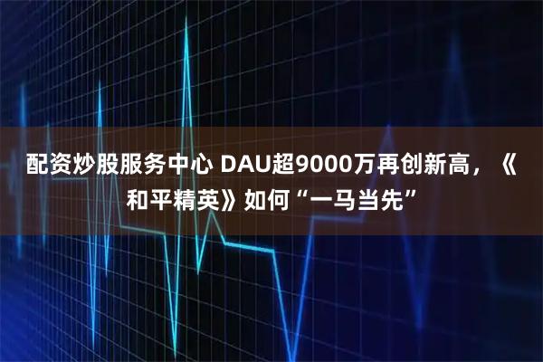 配资炒股服务中心 DAU超9000万再创新高，《和平精英》如何“一马当先”