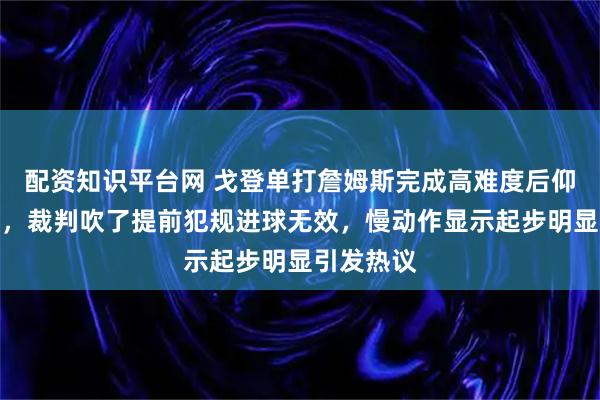 配资知识平台网 戈登单打詹姆斯完成高难度后仰打板命中，裁判吹了提前犯规进球无效，慢动作显示起步明显引发热议