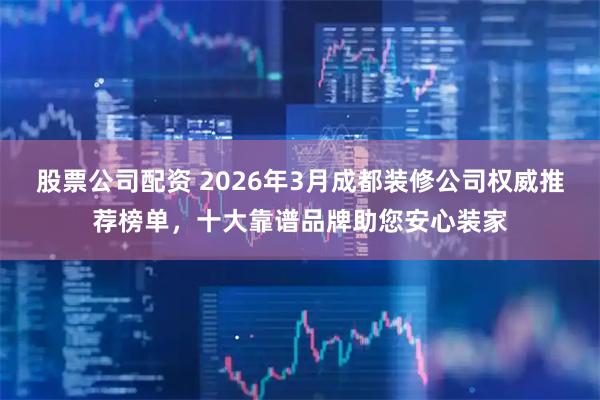 股票公司配资 2026年3月成都装修公司权威推荐榜单,十大靠谱品牌助您安心装家