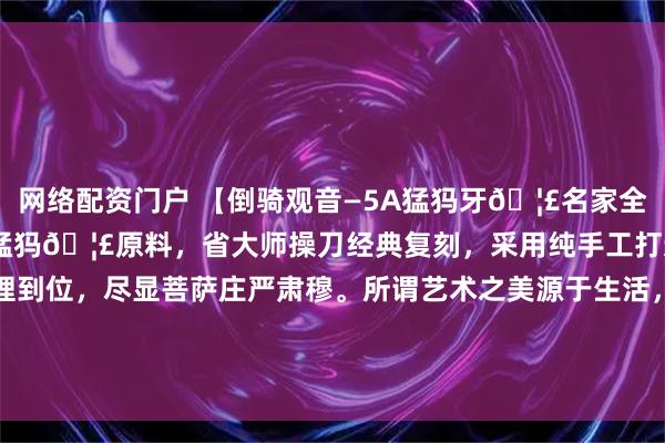 网络配资门户 【倒骑观音—5A猛犸牙🦣名家全品复刻款】臻选上等5A猛犸🦣原料，省大师操刀经典复刻，采用纯手工打造，造型大气，细节处理到位，尽显菩萨庄严肃穆。所谓艺术之美源于生活，捕捉内心深处的感触与体会，赋予作品灵魂，如此重器实属难得的典藏佳作！#宠物AI影视名场面# #观音#