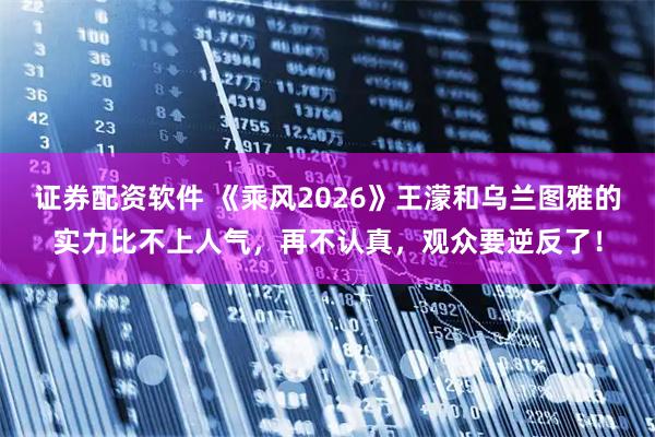 证券配资软件 《乘风2026》王濛和乌兰图雅的实力比不上人气，再不认真，观众要逆反了！