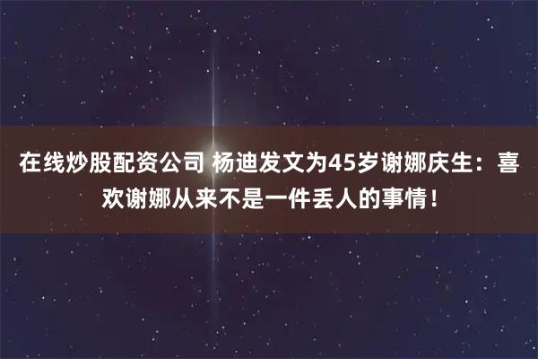 在线炒股配资公司 杨迪发文为45岁谢娜庆生：喜欢谢娜从来不是一件丢人的事情！