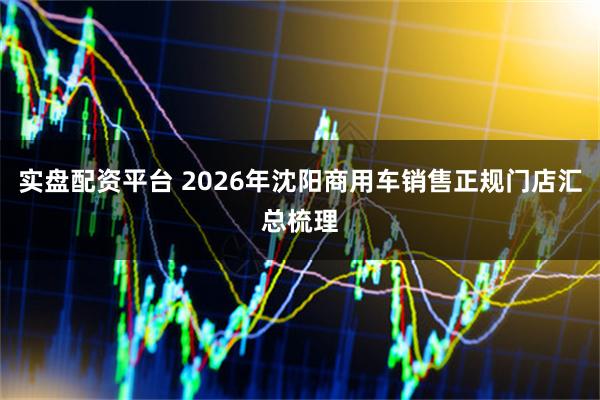 实盘配资平台 2026年沈阳商用车销售正规门店汇总梳理