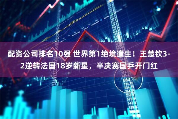 配资公司排名10强 世界第1绝境逢生！王楚钦3-2逆转法国18岁新星，半决赛国乒开门红