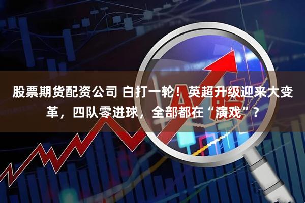 股票期货配资公司 白打一轮！英超升级迎来大变革，四队零进球，全部都在“演戏”？