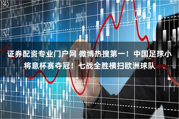 证券配资专业门户网 微博热搜第一！中国足球小将意杯赛夺冠！七战全胜横扫欧洲球队