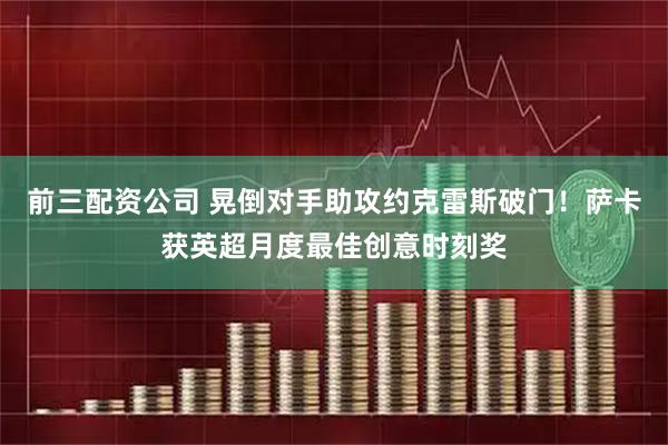前三配资公司 晃倒对手助攻约克雷斯破门！萨卡获英超月度最佳创意时刻奖