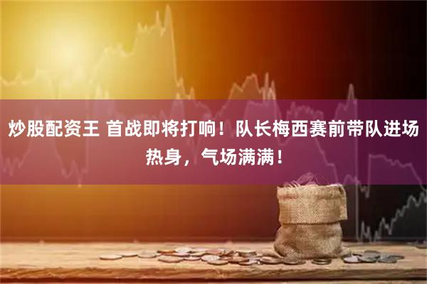 炒股配资王 首战即将打响！队长梅西赛前带队进场热身，气场满满！