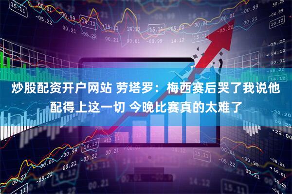 炒股配资开户网站 劳塔罗：梅西赛后哭了我说他配得上这一切 今晚比赛真的太难了