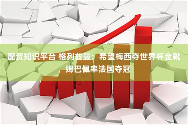 配资知识平台 格列兹曼：希望梅西夺世界杯金靴，姆巴佩率法国夺冠