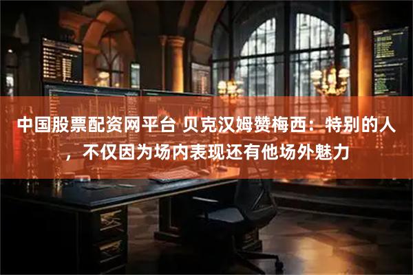 中国股票配资网平台 贝克汉姆赞梅西：特别的人，不仅因为场内表现还有他场外魅力