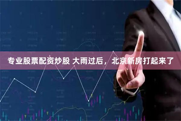 专业股票配资炒股 大雨过后，北京新房打起来了