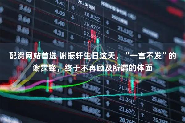 配资网站首选 谢振轩生日这天，“一言不发”的谢霆锋，终于不再顾及所谓的体面